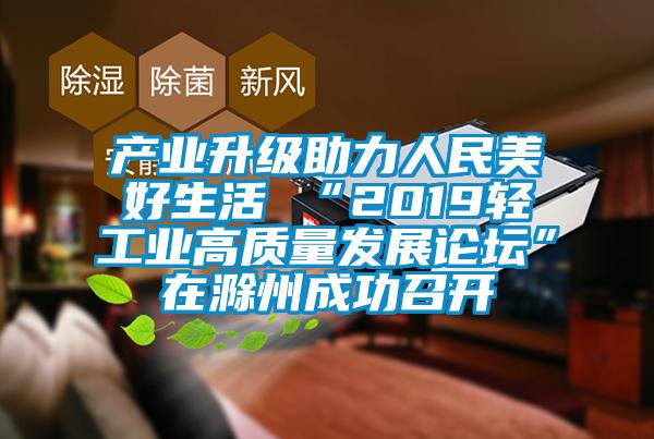 產業升級助力人民美好生活 “2019輕工業高質量發展論壇”在滁州成功召開