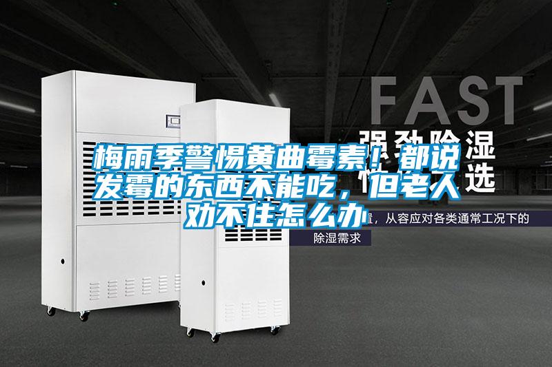 梅雨季警惕黃曲霉素!都說發霉的東西不能吃,但老人勸不住怎么辦